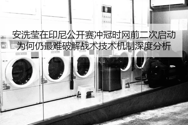 安洗莹在印尼公开赛冲冠时网前二次启动为何仍最难破解战术技术机制深度分析